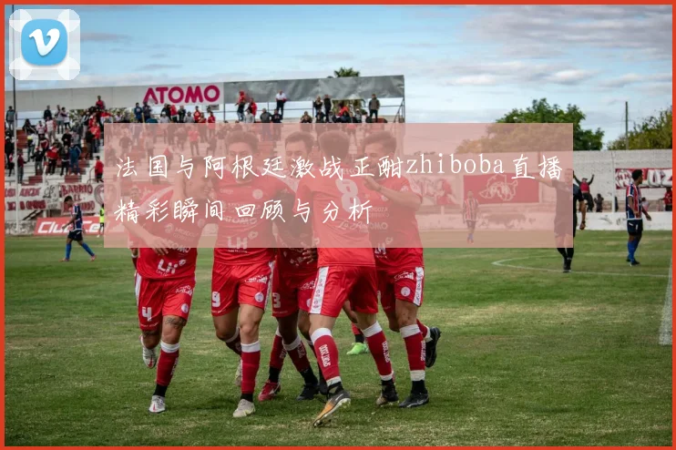 法国与阿根廷激战正酣zhiboba直播精彩瞬间回顾与分析