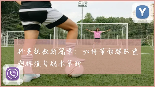 科曼执教新篇章：如何带领球队重塑辉煌与战术革新