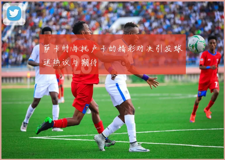 萨卡特与托卢卡的精彩对决引发球迷热议与期待