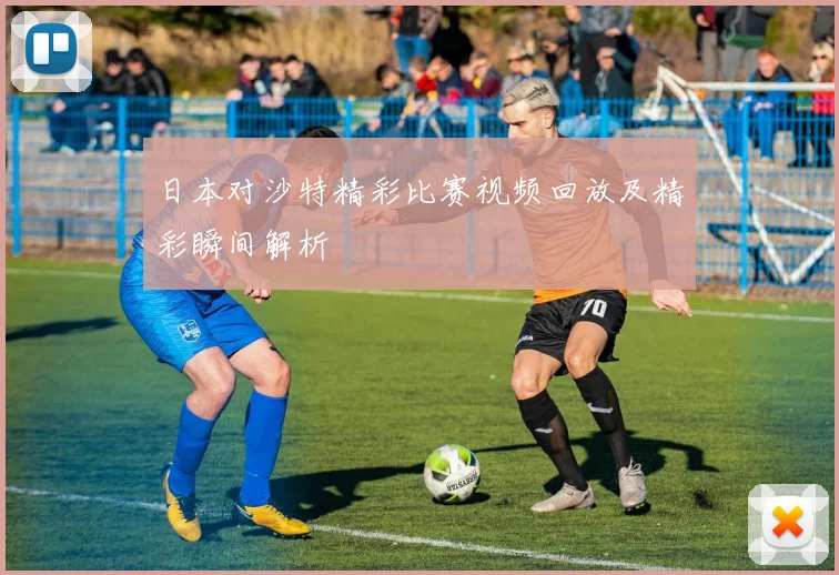日本对沙特精彩比赛视频回放及精彩瞬间解析