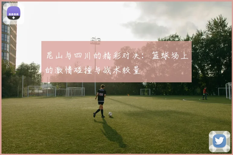 昆山与四川的精彩对决：篮球场上的激情碰撞与战术较量