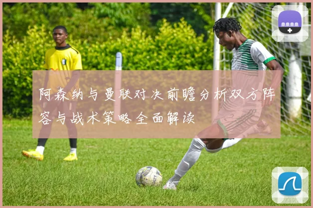 阿森纳与曼联对决前瞻分析双方阵容与战术策略全面解读