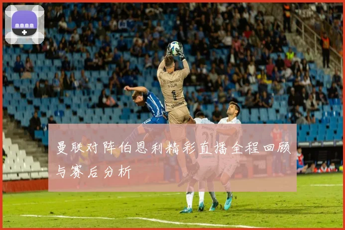 曼联对阵伯恩利精彩直播全程回顾与赛后分析