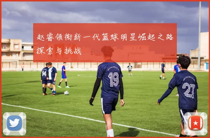 赵睿领衔新一代篮球明星崛起之路探索与挑战