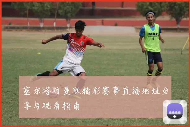 塞尔塔对曼联精彩赛事直播地址分享与观看指南