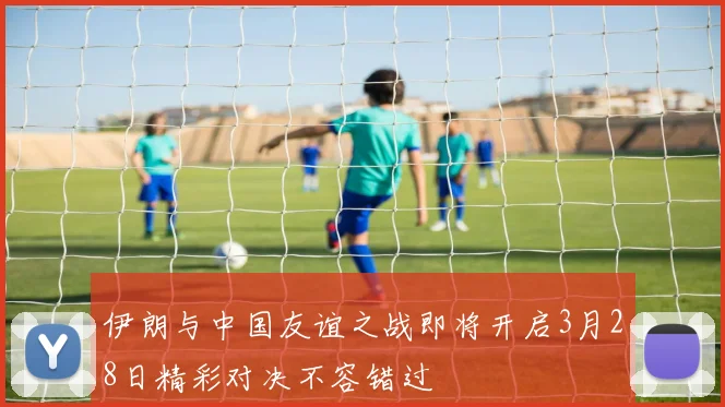 伊朗与中国友谊之战即将开启3月28日精彩对决不容错过