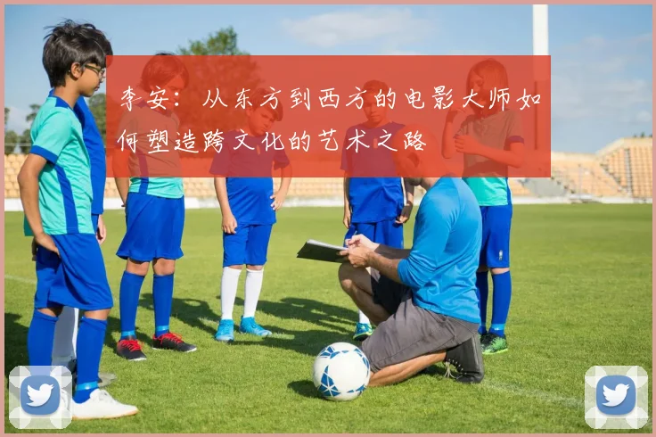 李安：从东方到西方的电影大师如何塑造跨文化的艺术之路