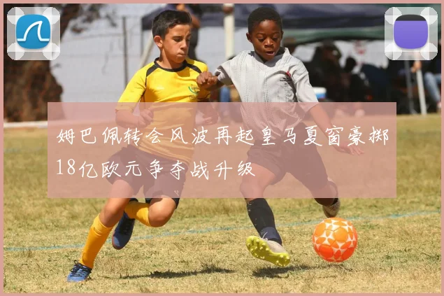 姆巴佩转会风波再起皇马夏窗豪掷18亿欧元争夺战升级