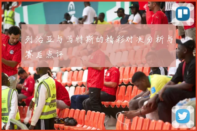 列治亚与马特斯的精彩对决分析与赛后点评