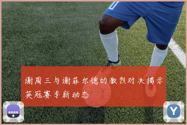 谢周三与谢菲尔德的激烈对决揭示英冠赛季新动态