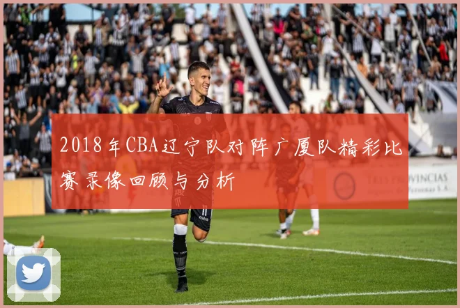 2018年CBA辽宁队对阵广厦队精彩比赛录像回顾与分析