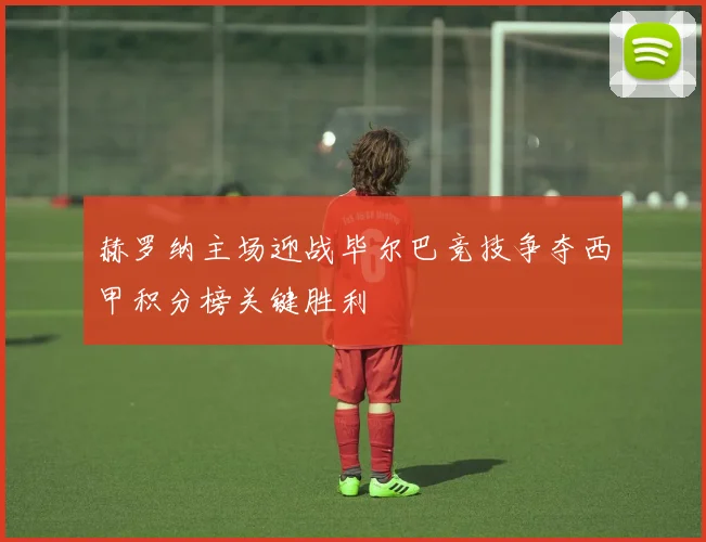 赫罗纳主场迎战毕尔巴竞技争夺西甲积分榜关键胜利