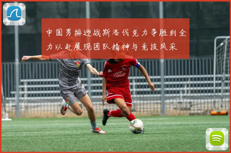 中国男排迎战斯洛伐克力争胜利全力以赴展现团队精神与竞技风采