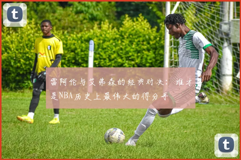 雷阿伦与艾弗森的经典对决：谁才是NBA历史上最伟大的得分手