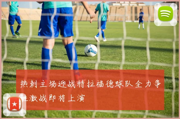 热刺主场迎战特拉福德球队全力争胜激战即将上演