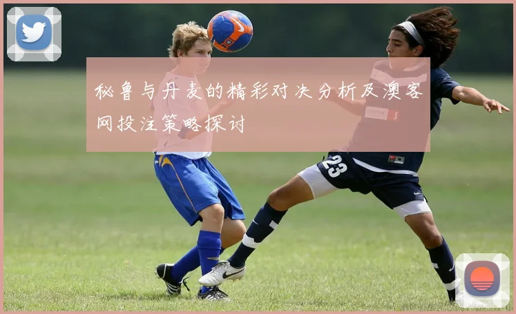 秘鲁与丹麦的精彩对决分析及澳客网投注策略探讨