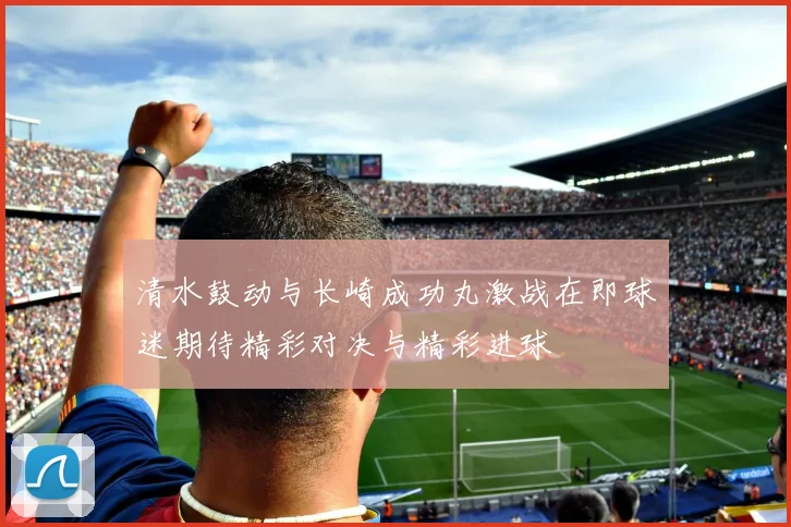 清水鼓动与长崎成功丸激战在即球迷期待精彩对决与精彩进球