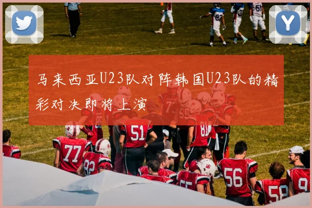 马来西亚U23队对阵韩国U23队的精彩对决即将上演