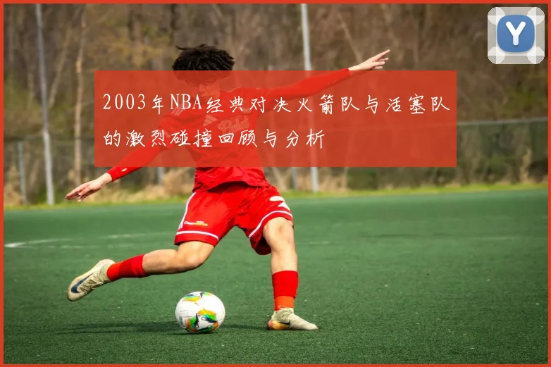 2003年NBA经典对决火箭队与活塞队的激烈碰撞回顾与分析