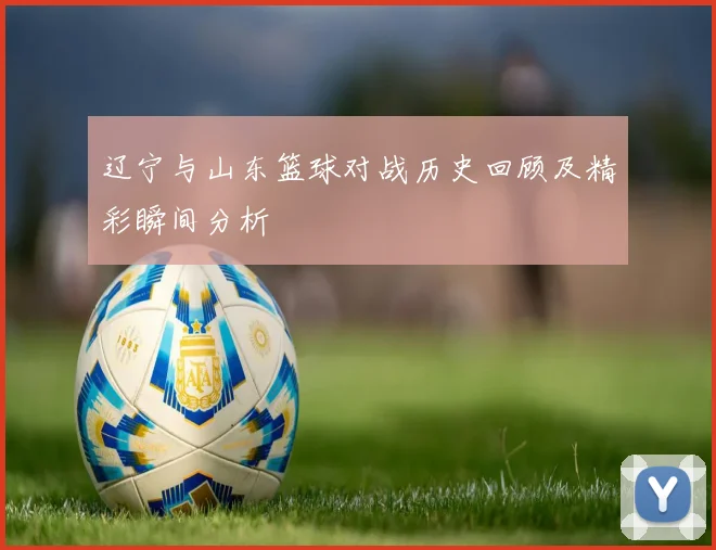 辽宁与山东篮球对战历史回顾及精彩瞬间分析
