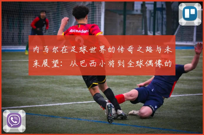 内马尔在足球世界的传奇之路与未来展望：从巴西小将到全球偶像的蜕变