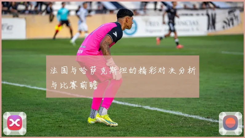 法国与哈萨克斯坦的精彩对决分析与比赛前瞻