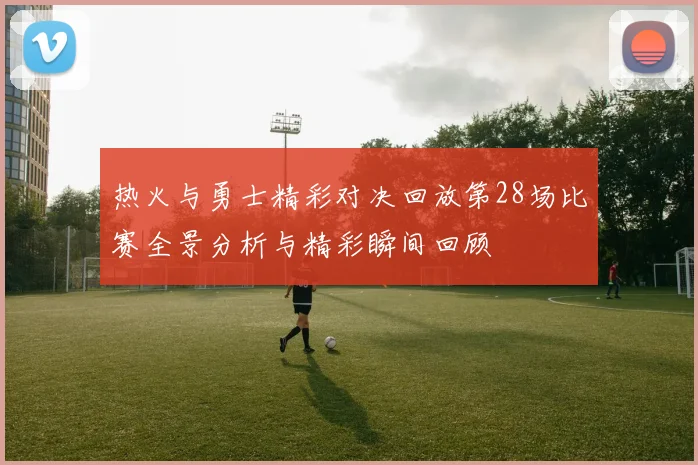 热火与勇士精彩对决回放第28场比赛全景分析与精彩瞬间回顾