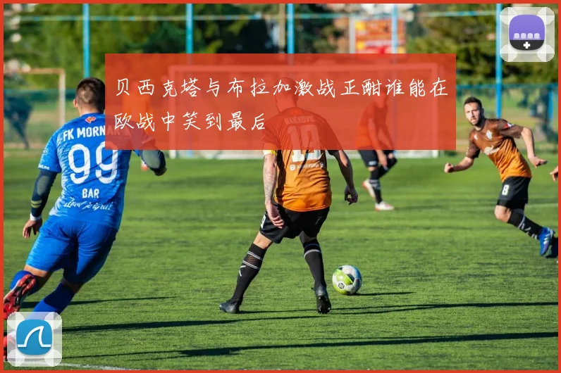 贝西克塔与布拉加激战正酣谁能在欧战中笑到最后