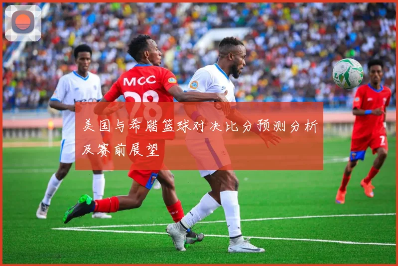 美国与希腊篮球对决比分预测分析及赛前展望