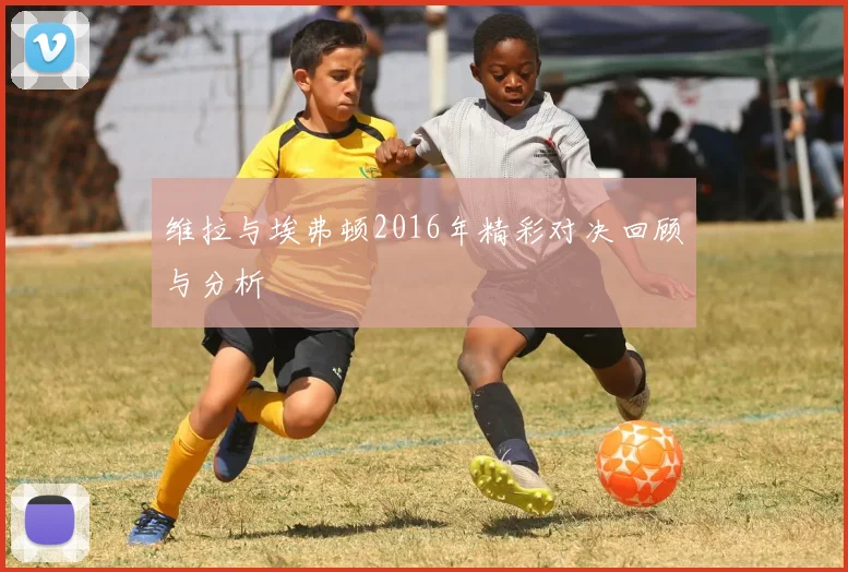 维拉与埃弗顿2016年精彩对决回顾与分析