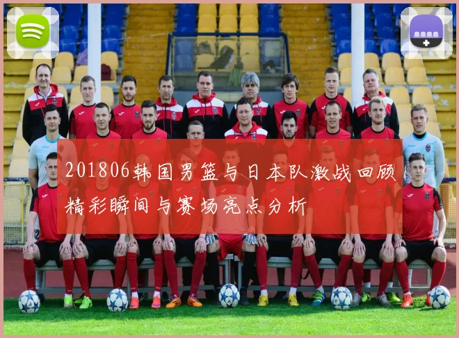 201806韩国男篮与日本队激战回顾精彩瞬间与赛场亮点分析