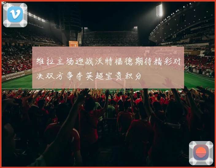 维拉主场迎战沃特福德期待精彩对决双方争夺英超宝贵积分