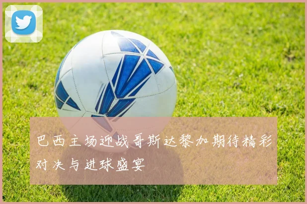 巴西主场迎战哥斯达黎加期待精彩对决与进球盛宴