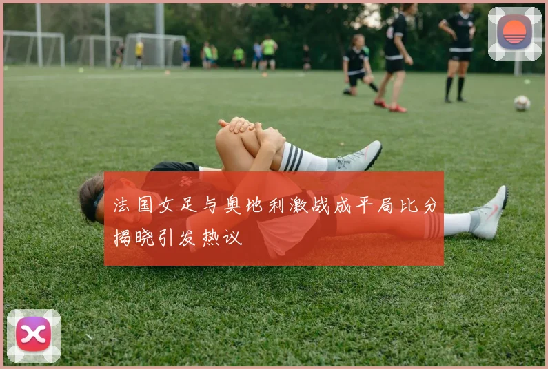 法国女足与奥地利激战成平局比分揭晓引发热议