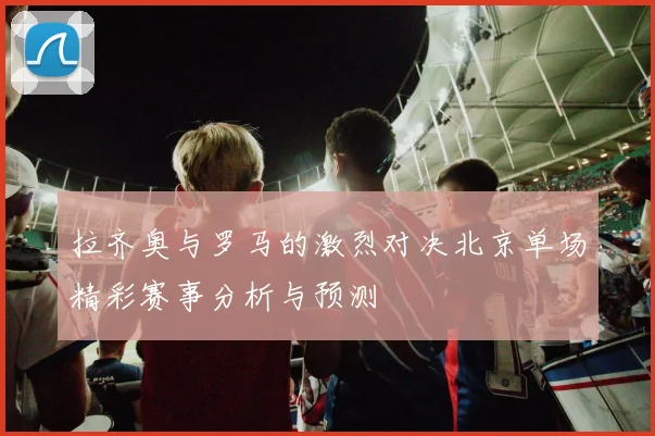拉齐奥与罗马的激烈对决北京单场精彩赛事分析与预测
