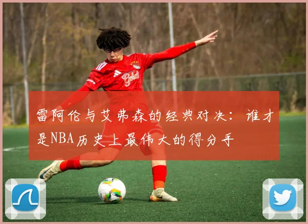 雷阿伦与艾弗森的经典对决：谁才是NBA历史上最伟大的得分手