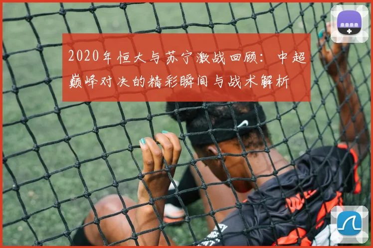 2020年恒大与苏宁激战回顾：中超巅峰对决的精彩瞬间与战术解析