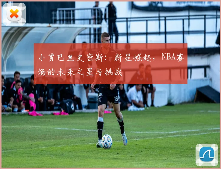 小贾巴里史密斯：新星崛起，NBA赛场的未来之星与挑战